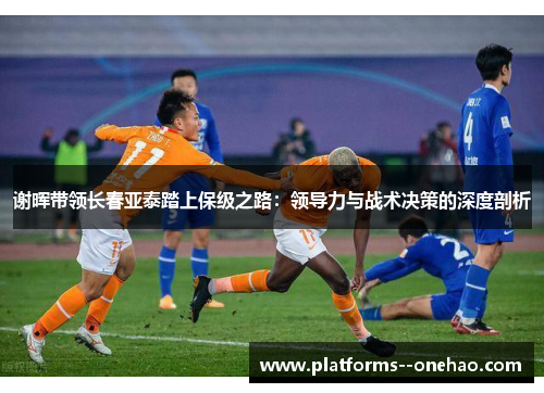 谢晖带领长春亚泰踏上保级之路:领导力与战术决策的深度剖析 谢晖带领长春亚泰踏上保级之路:领导力与战术决策的深度剖析