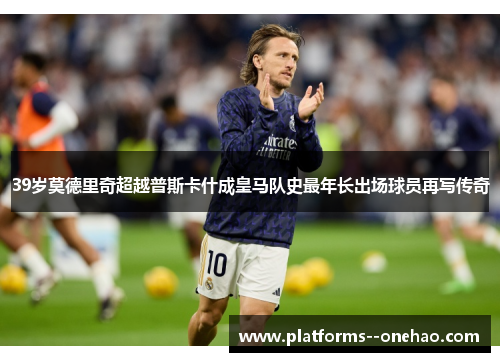 39岁莫德里奇超越普斯卡什成皇马队史最年长出场球员再写传奇