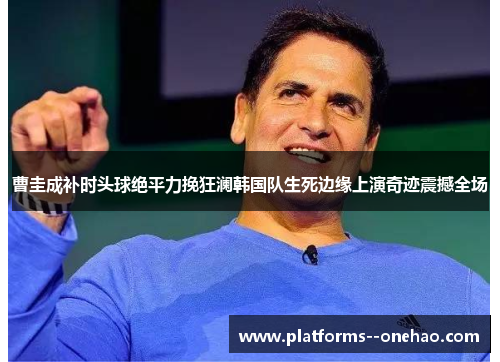 曹圭成补时头球绝平力挽狂澜韩国队生死边缘上演奇迹震撼全场