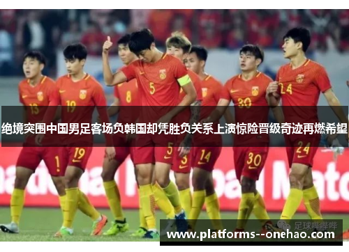 绝境突围中国男足客场负韩国却凭胜负关系上演惊险晋级奇迹再燃希望