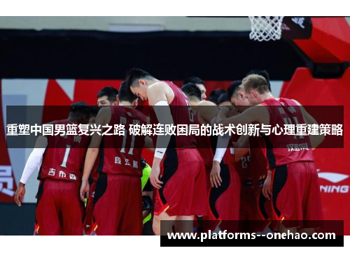 重塑中国男篮复兴之路 破解连败困局的战术创新与心理重建策略
