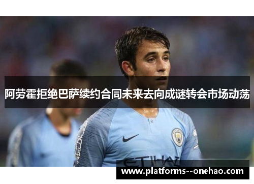 阿劳霍拒绝巴萨续约合同未来去向成谜转会市场动荡