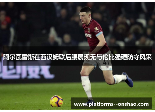 阿尔瓦雷斯在西汉姆联后腰展现无与伦比强硬防守风采