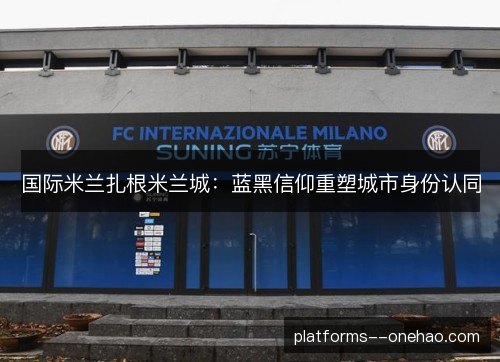 国际米兰扎根米兰城：蓝黑信仰重塑城市身份认同